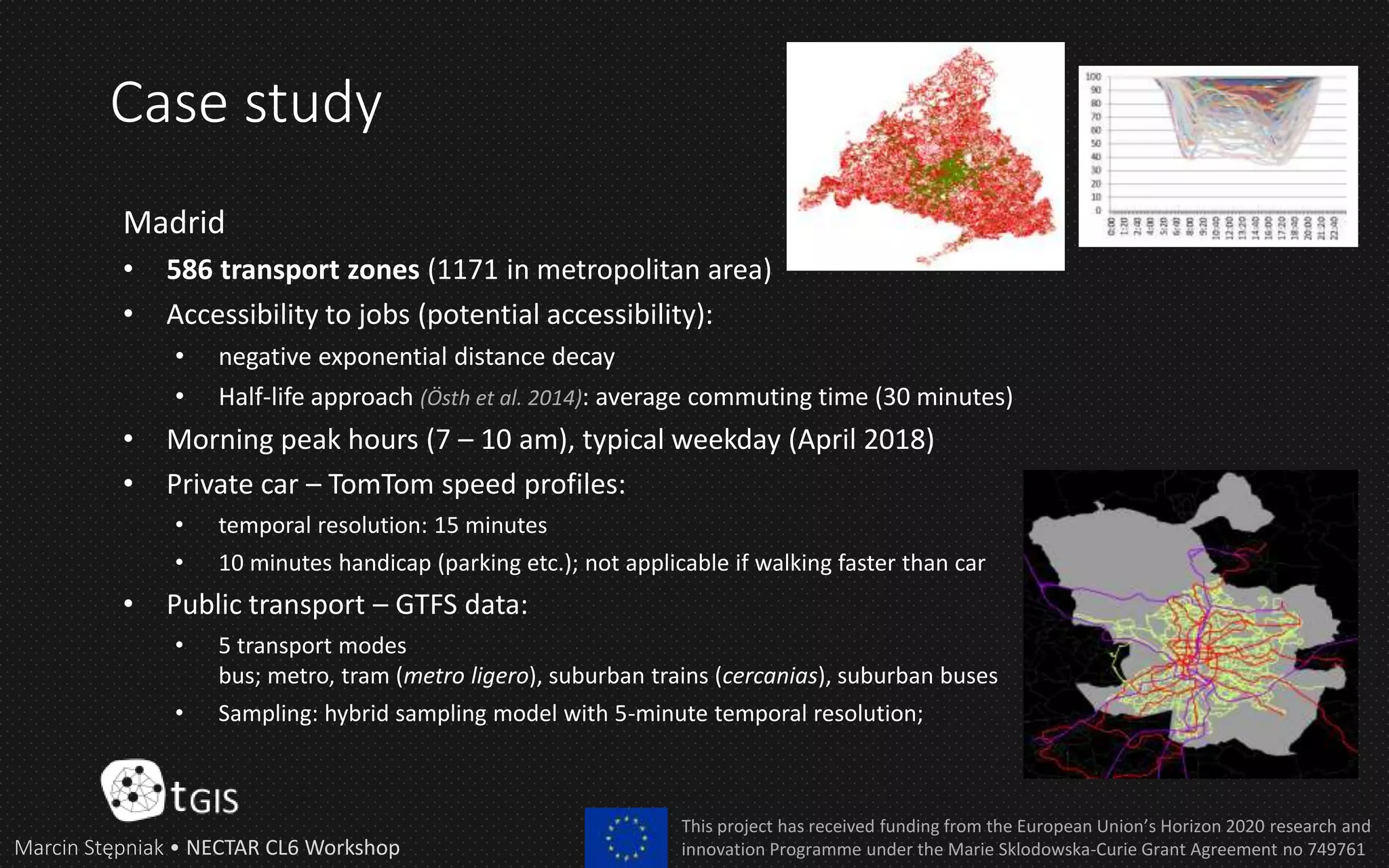 Case study
Marcin Stępniak • NECTAR CL6 Workshop
This project has received funding from the European Union’s Horizon 2020 research and
innovation Programme under the Marie Sklodowska-Curie Grant Agreement no 749761
Madrid
• 586 transport zones (1171 in metropolitan area)
• Accessibility to jobs (potential accessibility):
• negative exponential distance decay
• Half-life approach (Östh et al. 2014): average commuting time (30 minutes)
• Morning peak hours (7 – 10 am), typical weekday (April 2018)
• Private car – TomTom speed profiles:
• temporal resolution: 15 minutes
• 10 minutes handicap (parking etc.); not applicable if walking faster than car
• Public transport – GTFS data:
• 5 transport modes
bus; metro, tram (metro ligero), suburban trains (cercanias), suburban buses
• Sampling: hybrid sampling model with 5-minute temporal resolution;
 