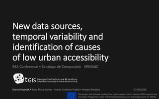New data sources,
temporal variability and
identification of causes
of low urban accessibility
RSA Conference • Santiago de Compostela #RSASdC
Marcin Stępniak • Borja Moya-Gómez • Javier Gutiérrez Puebla • Amparo Moyano 07/06/2019
This project has received funding from the European Union’s Horizon 2020 research and
innovation Programme under the Marie Sklodowska-Curie Grant Agreement no 749761
 