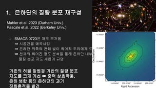 1. 은하단의 질량 분포 재구성
- SMACS 0723은 매우 무거움
⇒ 시공간을 왜곡시킴
⇒ 은하단 뒤쪽의 천체 빛이 휘어져 우리에게 도달
⇒ 천체의 휘어진 정도 분석을 통해 은하단 내부의
물질 분포 지도 새롭게 규명
Mahler et al. 2023 (Durham Univ.)
Pascale et al. 2022 (Berkeley Univ.)
기존의 허블 망원경 기반의 질량 분포
지도를 크개 개선 ⇒ 중력 상호작용,
은하 병합 등의 은하단의 과거
진화흔적을 발견
 