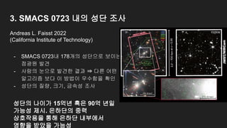 3. SMACS 0723 내의 성단 조사
- SMACS 0723내 178개의 성단으로 보이는
점광원 발견
- 사람의 눈으로 발견한 결과 ⇒ 다른 어떤
알고리즘 보다 이 방법이 우수함을 확인
- 성단의 질량, 크기, 금속성 조사
Andreas L. Faisst 2022
(California Institute of Technology)
성단의 나이가 15억년 혹은 90억 년일
가능성 제시. 은하단의 중력
상호작용을 통해 은하단 내부에서
영향을 받았을 가능성
 