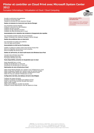 CERTYOU, 37 rue des Mathurins, 75008 PARIS - SAS au capital de 10 000 Euros
Tél : 01 42 93 52 72 - Fax : 01 70 72 02 72 - contact@certyou.com - www.certyou.com
RCS de Paris n° 804 509 461- TVA intracommunautaire FR03 804509461 - APE 8559A
Déclaration d’activité enregistrée sous le N° 11 75 52524 75 auprès du préfet de région d’Ile-de-France
Piloter et contrôler un Cloud Privé avec Microsoft System Center
2012
Formation Informatique / Virtualisation et Cloud / Cloud Computing
Surveiller la performance des applications
Surveillance avancée dans APM
Visualiser les données APM dans Operations Manager
Gestion et extension du cloud privé avec Service Manager
Vue d'ensemble de Service Manager
Configurer la sécurité et les rôles utilisateurs
Configurer les items de travail
Configurer les files d'attentes d'incidents
Configurer les offres de services pour un cloud
Automatisation de la résolution des incidents et changements des requêtes
Vue d'ensemble de System Center 2012 R2 Orchestrator
Intégrer Orchestrator avec Operations Manager et Service Manager
Gestion des problèmes dans un cloud privé
Vue d'ensemble de la gestion des problèmes
Créer des règles personnalisées
Automatisation du Self-service Provisioning
Installer et configurer le System Center Cloud Services Process Pack
Items de configuration des services de cloud computing
Items de requêtes des services cloud
Gestion du self-service, du cloud multi-tenant et de Windows Azure Pack
Concepts clés de Windows Azure Pack
Administrer Windows Azure Pack
Fournisseurs Windows Azure Pack
Haute disponibilité, protection et récupération pour le cloud
Haute disponibilité pour un cloud
Protéger les données dans un cloud privé
Récupération de données dans un cloud privé
Optimisation de votre infrastructure Cloud
Utiliser Virtual Machine Manager pour maintenir à jour l'infrastructure du cloud
Utiliser Configuration Manager pour maintenir à jour les machines virtuelles
Utiliser System Center Advisor pour optimiser l'insfrastructure du cloud
Utiliser Pro-Tips pour optimiser l'infrastructure du cloud
Configuration des SLAs, des tableaux de bord et des Widgets
Configurer les niveaux de service
Configurer et déployer les Widgets et les tableaux de bord
Publier un état en temps réel avec Microsoft Visio Snap-in
System Center analytics
Utiliser Excel et SSRS pour visualiser les données
Configurer le service Reporting pour créer des rapports de charge
Votre garantie 100%
SATISFACTION
Notre engagement 100% satisfaction
vous garantit la plus grande qualité
de formation.
 