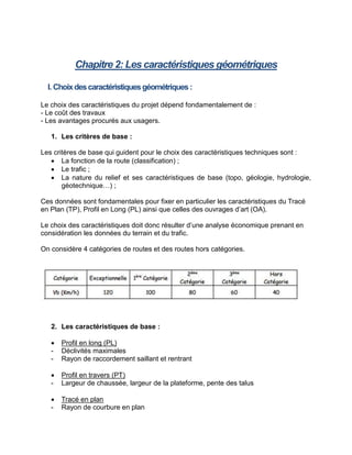 Chapitre 2: Les caractéristiques géométriques
I. Choixdescaractéristiquesgéométriques:
Le choix des caractéristiques du projet dépend fondamentalement de :
- Le coût des travaux
- Les avantages procurés aux usagers.
1. Les critères de base :
Les critères de base qui guident pour le choix des caractéristiques techniques sont :
 La fonction de la route (classification) ;
 Le trafic ;
 La nature du relief et ses caractéristiques de base (topo, géologie, hydrologie,
géotechnique…) ;
Ces données sont fondamentales pour fixer en particulier les caractéristiques du Tracé
en Plan (TP), Profil en Long (PL) ainsi que celles des ouvrages d’art (OA).
Le choix des caractéristiques doit donc résulter d’une analyse économique prenant en
considération les données du terrain et du trafic.
On considère 4 catégories de routes et des routes hors catégories.
2. Les caractéristiques de base :
 Profil en long (PL)
- Déclivités maximales
- Rayon de raccordement saillant et rentrant
 Profil en travers (PT)
- Largeur de chaussée, largeur de la plateforme, pente des talus
 Tracé en plan
- Rayon de courbure en plan
 