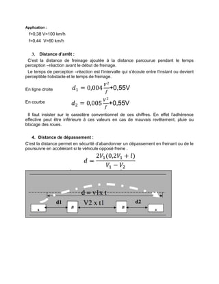 Application :
f=0,38 V=100 km/h
f=0,44 V=60 km/h
3. Distance d’arrêt :
C’est la distance de freinage ajoutée à la distance parcourue pendant le temps
perception –réaction avant le début de freinage.
Le temps de perception –réaction est l’intervalle qui s’écoule entre l’instant ou devient
perceptible l’obstacle et le temps de freinage.
En ligne droite
En courbe
Il faut insister sur le caractère conventionnel de ces chiffres. En effet l’adhérence
effective peut être inférieure à ces valeurs en cas de mauvais revêtement, pluie ou
blocage des roues.
4. Distance de dépassement :
C’est la distance permet en sécurité d’abandonner un dépassement en freinant ou de le
poursuivre en accélérant si le véhicule opposé freine .
𝑑 =
2𝑉1(0,2𝑉1 + 𝑙)
𝑉1 − 𝑉2
𝑑1 = 0,004
𝑉
𝑓
+0,55V
𝑑2 = 0,005
𝑉
𝑓
+0,55V
 