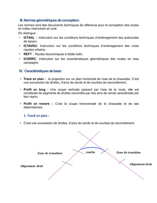 III. Normesgéométriquesdeconception:
Les normes sont des documents techniques de référence pour la conception des routes
en milieu interurbain et rural.
On distingue :
• ICTAAL : Instruction sur les conditions techniques d’aménagement des autoroutes
de liaison.
• ICTAVRU: Instruction sur les conditions techniques d’aménagement des voies
rapides urbaine.
• REFT : Routes économiques à faible trafic.
• ICGRRC: Instruction sur les caractéristiques géométriques des routes en rase
campagne.
IV. Caractéristiquesdebase:
• Tracé en plan : la projection sur un plan horizontal de l’axe de la chaussée. C’est
une succession de droites, d’arcs de cercle et de courbes de raccordement.
• Profil en long : Une coupe verticale passant par l’axe de la route, elle est
constituée de segments de droites raccordés par des arcs de cercle caractérisés par
leur rayon.
• Profil en travers : C’est la coupe transversale de la chaussée et de ses
dépendances.
1. Tracé en plan :
• C’est une succession de droites, d’arcs de cercle et de courbes de raccordement.
Zone de transition
Alignement droit
 
