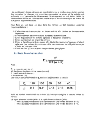 La combinaison de ces éléments, en coordination avec le profil en long, doit en premier
lieu permettre de réserver une proportion convenable de zones où la visibilité est
suffisante pour permettre le dépassement. Simultanément, on doit éviter l’effet de
monotonie et réduire en conduite nocturne le temps d’éblouissement par les phares lié
aux grands alignements droits.
Pour faire un bon tracé en plan dans les normes on doit respecter certaines
recommandations :
 L’adaptation de tracé en plan au terrain naturel afin d’éviter les terrassements
importants.
 Le raccordement de nouveau tracé au réseau routier existant;
 Eviter de passer sur des terrains agricoles et des zones forestières;
 Eviter au maximum les propriétés privées;
 Eviter le franchissement des oueds afin d’éviter le maximum d’ouvrages d’arts et
cela pour des raisons économiques, si le franchissement est obligatoire essayer
d’éviter les ouvrages biais;
 Eviter les sites qui sont sujets à des problèmes géologiques.
1.1. Rayon de courbure en plan :
𝑹 ≥
𝑽𝟐
𝟏𝟐𝟕 (𝜶 + ft)
Avec
R : le rayon en plan (en m)
Vb: la vitesse de référence (de base) (en m/s)
ft : coefficient de frottement
α: le devers en (%)
Les valeurs conventionnelles de 𝒇𝒕 retenues dépendent de la vitesse
𝑉 120 100 80 60 40
𝑓𝑡 0.1 0.11 0.13 0.16 0.25
Pour les normes marocaines on a défini pour chaque catégorie 2 valeurs limites du
rayon :
Le rayon minimum normal (Rmn) et le rayon minimum absolu (Rma).
- Rmn : qui assure la stabilité d’un véhicule dans une courbe déversée à 4%;
- Rma : qui assure la stabilité d’un véhicule dans une courbe déversée à 7%.
 