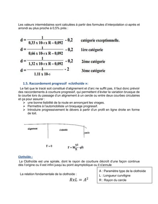 Les valeurs intermédiaires sont calculées à partir des formules d’interpolation ci-après et
arrondi au plus proche à 0,5% près :
1.5. Raccordement progressif «clothoide »:
Le fait que le tracé soit constitué d’alignement et d’arc ne suffit pas, il faut donc prévoir
des raccordements à courbure progressif, qui permettent d’éviter la variation brusque de
la courbe lors du passage d’un alignement à un cercle ou entre deux courbes circulaires
et ça pour assurer :
 une bonne lisibilité de la route en annonçant les virages.
 Permettre à l’automobiliste un braquage progressif.
 Introduire progressivement le dévers à partir d’un profil en ligne droite en forme
de toit.
Clothoïde :
La Clothoïde est une spirale, dont le rayon de courbure décroît d’une façon continue
dès l’origine ou il est infini jusqu’au point asymptotique ou il s'annule
La relation fondamentale de la clothoide :
𝑅𝑥𝐿 = 𝐴2
A : Paramètre type de la clothoide
L : Longueur curviligne
R : Rayon du cercle
 