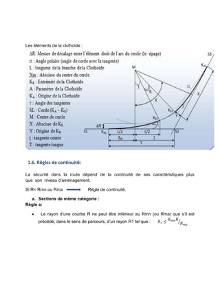 Les éléments de la clothoide :
1.6. Règles de continuité:
La sécurité dans la route dépend de la continuité de ses caractéristiques plus
que son niveau d’aménagement.
Si R< Rmn ou Rma Règle de continuité.
a. Sections de même catégorie :
Règle a:
 Le rayon d’une courbe R ne peut être inférieur au Rmn (ou Rma) que s’il est
précédé, dans le sens de parcours, d’un rayon R1 tel que : 𝑅1
𝑅 𝑅
𝑅
⁄
 