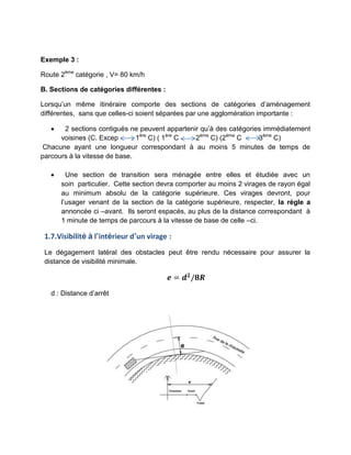 Exemple 3 :
Route 2ème
catégorie , V= 80 km/h
B. Sections de catégories différentes :
Lorsqu’un même itinéraire comporte des sections de catégories d’aménagement
différentes, sans que celles-ci soient séparées par une agglomération importante :
 2 sections contiguës ne peuvent appartenir qu’à des catégories immédiatement
voisines (C. Excep . 1ère
C) ( 1ère
C 2ème
C) (2ème
C 3ème
C)
Chacune ayant une longueur correspondant à au moins 5 minutes de temps de
parcours à la vitesse de base.
 Une section de transition sera ménagée entre elles et étudiée avec un
soin particulier. Cette section devra comporter au moins 2 virages de rayon égal
au minimum absolu de la catégorie supérieure. Ces virages devront, pour
l’usager venant de la section de la catégorie supérieure, respecter, la règle a
annoncée ci –avant. Ils seront espacés, au plus de la distance correspondant à
1 minute de temps de parcours à la vitesse de base de celle –ci.
1.7.Visibilité à l’intérieur d’un virage :
Le dégagement latéral des obstacles peut être rendu nécessaire pour assurer la
distance de visibilité minimale.
𝒆 = 𝒅𝟐
𝟖𝑹
d : Distance d’arrêt
 