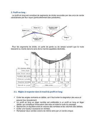 2. Profil en long :
Le profil en long est constitué de segments de droite raccordés par des arcs de cercle
caractérisés par leur rayon (particulièrement des paraboles).
Pour les segments de droite, on parle de pente ou de rampe suivant que la route
descend ou monte dans le sens de la marche appelées déclivités.
2.1. Règles à respecter dans le tracé du profil en long:
 Eviter les angles rentrants en déblai, car il faut éviter la stagnation des eaux et
assurer leur écoulement;
 Un profil en long en léger remblai est préférable à un profil en long en léger
déblai, qui complique l’évacuation des eaux et isole la route du paysage;
 Recherche un équilibre entre le volume des remblais et les volumes des déblais.
 Eviter une hauteur excessive en remblai;
 Remplacer deux cercles voisins de même sens par un cercle unique;
 
