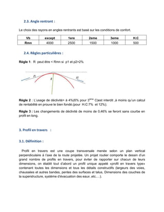 2.3. Angle rentrant :
Le choix des rayons en angles rentrants est basé sur les conditions de confort.
Vb except 1ere 2eme 3eme H.C
Rmn 4000 2500 1500 1000 500
2.4. Règles particulières :
Règle 1: R peut être < Rmn si p1 et p2>2%
Règle 2 : L’usage de déclivité> à 4%(6% pour 3ème
C)est interdit ,à moins qu’un calcul
de rentabilité en prouve le bien fondé.(pour H.C:7% et 12%);
Règle 3 : Les changements de déclivité de moins de 0,46% se feront sans courbe en
profil en long.
3. Profil en travers :
3.1. Définition :
Profil en travers est une coupe transversale menée selon un plan vertical
perpendiculaire à l’axe de la route projetée. Un projet routier comporte le dessin d’un
grand nombre de profils en travers, pour éviter de rapporter sur chacun de leurs
dimensions, on établit tout d’abord un profil unique appelé «profil en travers type»
contenant toutes les dimensions et tous les détails constructifs (largeurs des voies,
chaussées et autres bandes, pentes des surfaces et talus, Dimensions des couches de
la superstructure, système d’évacuation des eaux ,etc.…).
 
