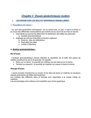 Chapitre 3 : Essais géotechniques routiers
I. LESESSAISSURLESSOLSETMATERIAUXGRANULAIRES:
1. Paramètres de nature :
Ce sont des paramètres intrinsèques ; ils ne varient pas, ou peu, ni dans le temps ni
au cours des différentes manipulations que subit le sol au cours de sa mise en œuvre.
 Granularité qui permet de déterminer la distribution des tailles de particules :
a. Analyse granulométrique
 Argilosité qui permet d’identifier la fraction argileuse :
a. Essai au bleu de méthylènes
b. Equivalent de sable
c. Limites d’Atterberg
a. Analyse granulométrique :
But d’essai :
L’analyse granulométrique permet d'étudier la répartition de la taille des grains de
solides constituant le sol ou le granulat. On appelle :
 Refus sur un tamis : la quantité de matériau qui est retenue sur le tamis.
 Tamisat (ou passant) : la quantité de matériau qui passe à travers le tamis.
Principe d’essai :
L’essai consiste à fractionner au moyen d’une série de tamis un matériau en plusieurs
classes granulaires de tailles décroissantes ;
Les masses des différents refus et tamisas sont rapportées à la masse initiale du
matériau.
Les pourcentages ainsi obtenus sont exploités sous forme graphique.
 