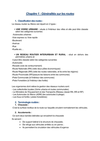 Chapitre 1 : Généralités sur les routes
1. Classificationdesroutes:
Le réseau routier au Maroc est réparti en 2 types :
 UNE VOIRIE URBAINE : située à l'intérieur des villes et elle peut être classée
selon les catégories suivantes:
-Autoroutes urbaines
-Voie express ou Voie rapide
-Boulevard
-Avenue
-Rue
-Ruelle etc…
 UN RESEAU ROUTIER INTERURBAIN ET RURAL : situé en dehors des
périmètres urbains et
il peut être classée selon les catégories suivantes:
-Autoroutes
-Rocade (voie de contournement)
-Route Nationale (RN) (relie deux pôles économiques)
-Route Régionale (RR) (relie les routes nationales, et lie entre les régions)
-Route Provinciale (RP)(assure les liaisons entre les communes)
-Piste Communale (à l'intérieur des communes)
-Piste Forestière (à l'intérieur des forêts)
Les organismes dont relève la gestion des réseaux routiers sont:
- Les collectivités locales (Voirie urbaine et routes communales)
- Le Ministère de l’Equipement et des Transports (Réseau classé RN ,RR et RP)
- Les Autoroutes du Maroc (ADM) (les autoroutes à péage)
- Les Eaux et forêts ( pistes forestières)
2. Terminologieroutière:
1. Chaussée :
C’est la surface revêtue de la route sur laquelle circulent normalement les véhicules.
2. Accotements :
Ce sont deux bandes latérales qui encadrent la chaussée
Ils servent :
 De support latéral à la structure de chaussée,
 De refuge aux véhicules arrêtés ou en panne ;
 Ils permettent la circulation des véhicules d'urgence
 