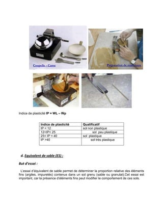 Indice de plasticité IP = WL – Wp
Indice de plasticité Qualificatif
IP < 12 sol non plastique
12<IP< 25 sol peu plastique
25< IP < 40 sol plastique
IP >40 sol très plastique
d. Equivalent de sable (ES) :
But d’essai :
L’essai d’équivalent de sable permet de déterminer la proportion relative des éléments
fins (argiles, impuretés) contenus dans un sol grenu (sable ou granulat).Cet essai est
important, car la présence d’éléments fins peut modifier le comportement de ces sols.
Coupelle - Came Préparation de matériaux
 