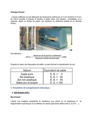 Principe d’essai :
L’essai s’effectue sur les éléments de dimensions inférieures à 5 mm (fraction 0 /5 mm
du sol).Il consiste à floculer la fraction à tester dans une solution normalisée, et à
mesurer, après un temps de repos, les hauteurs du sédiment (sable) et du floculat
(fines).
Par définition :
𝑬𝑺(%) =
𝑯𝒂𝒖𝒕𝒆𝒖𝒓 𝒅𝒆 𝒍𝒂 𝒑𝒂𝒓𝒕𝒊𝒆 𝒔é𝒅𝒊𝒎𝒆𝒏𝒕é
𝑯𝒂𝒖𝒕𝒆𝒖𝒓 𝒕𝒐𝒕𝒂𝒍𝒆 𝒅𝒖 𝒇𝒍𝒐𝒄𝒖𝒍𝒂𝒕
𝒙𝟏𝟎𝟎
D’après la valeur de l’équivalent de sable, on peut donner la classification du sol :
2. Paramètres de comportement mécanique :
a. LOS Angeles (LA) :
But d’essai :
L’essai Los Angeles caractérise la résistance aux chocs ou la résistance à la
fragmentation dynamique d’un matériau de classe granulaire définie (4/6,3; 6,3/10 …).
 