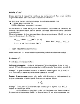 Principe d’essai :
L’essai consiste à mesurer la résistance au poinçonnement d'un certain nombre
d'éprouvettes de sol réalisées suivant un processus déterminé.
On associe de manière quasi systématique étude Proctor et étude CBR.
 L’indice portant immédiat IPI
CBR immédiat sans surcharge ni immersion
Pour la fraction < 20mm de la plupart des matériaux .Poinçonner un échantillon de
matériau compacté à l’OPN, avec un poinçon cylindrique normalisé à vitesse constante
(1.27 mm/min).
Mesurer les valeurs de force correspondant à des enfoncements de 2.5 et 5 mm et les
rapporter à des valeurs de référence.
𝑰𝑷𝑰𝟐.𝟓𝒎𝒎 = 𝟏𝟎𝟎 𝒙 𝑭𝟐.𝟓𝒎𝒎 𝟏𝟑. 𝟑𝟓 ( 𝑲𝑵 )
𝑰𝑷𝑰 = 𝑴𝑨𝑿 ( 𝑰𝑷𝑰𝟐.𝟓 𝒎𝒎; 𝑰𝑷𝑰 𝟓𝒎𝒎)
𝑰𝑷𝑰𝟓 𝒎𝒎 = 𝟏𝟎𝟎 𝒙 𝑭𝟓 𝒎𝒎 𝟏𝟗. 𝟗𝟑 ( 𝑲𝑵 )
 I.CBR indice CBR après immersion
Essai identique à I.P.I après immersion pendant 4 jours de l’échantillon surchargé.
b. Angularité :
Il existe deux notions essentielles :
Indice de concassage : L’indice de concassage d’un tout-venant est de x si ce tout-
venant 0 /d est obtenue par concassage d’un matériau ayant x % de refus à la maille d.
Exemple : un granulat élaboré 0/20 aura un indice de concassage de 70%(IC=70%) si
70% du matériau d’origine a une dimension supérieure à 20 mm.
Rapport de concassage : rapport entre la plus petite dimension du matériau soumis au
premier concassage et la plus grande dimension du granulat obtenu.
𝑹𝒄 =
𝒅
𝑫
Exemple : Si une grave 0/20 est obtenue par concassage de la grave brute 20/D, le
rapport de concassage est de 1.
Si un granulat 0/10 est obtenu à partir du concassage de la grave brute 40/D,
le rapport de concassage est égal à 4 et dans ce cas on dit que le concassage est pur.
 