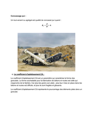 Concassage pur :
Un tout-venant ou agrégat est qualité de concassé pur quand :
𝑹𝒄 =
𝒅
𝑫
> 𝟒
c. Le coefficient d'aplatissement CA :
Le coefficient d'aplatissement CA est un paramètre qui caractérise la forme des
granulats. La forme souhaitable pour la fabrication de bétons et routes est celle qui
s'approche de la Sphère. Car plus les grains son plats ; plus leur mise en place dans les
bétons et routes est difficile, et plus ils sont fragiles et glissants.
Le coefficient d'aplatissement CA représente le pourcentage des éléments plats dans un
granulat.
 