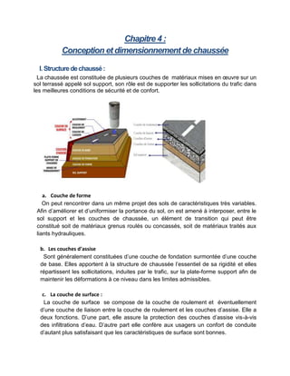 Chapitre 4 :
Conception et dimensionnement de chaussée
I. Structuredechaussé:
La chaussée est constituée de plusieurs couches de matériaux mises en œuvre sur un
sol terrassé appelé sol support, son rôle est de supporter les sollicitations du trafic dans
les meilleures conditions de sécurité et de confort.
a. Couche de forme
On peut rencontrer dans un même projet des sols de caractéristiques très variables.
Afin d’améliorer et d’uniformiser la portance du sol, on est amené à interposer, entre le
sol support et les couches de chaussée, un élément de transition qui peut être
constitué soit de matériaux grenus roulés ou concassés, soit de matériaux traités aux
liants hydrauliques.
b. Les couches d’assise
Sont généralement constituées d’une couche de fondation surmontée d’une couche
de base. Elles apportent à la structure de chaussée l’essentiel de sa rigidité et elles
répartissent les sollicitations, induites par le trafic, sur la plate-forme support afin de
maintenir les déformations à ce niveau dans les limites admissibles.
c. La couche de surface :
La couche de surface se compose de la couche de roulement et éventuellement
d’une couche de liaison entre la couche de roulement et les couches d’assise. Elle a
deux fonctions. D’une part, elle assure la protection des couches d’assise vis-à-vis
des infiltrations d’eau. D’autre part elle confère aux usagers un confort de conduite
d’autant plus satisfaisant que les caractéristiques de surface sont bonnes.
 