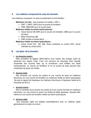 II. Lesmatériauxcomposantslecorpsdechaussée:
Les matériaux composent le corps se présentent en trois familles :
- Matériaux non liés : sols et graves non traités « GNT »
 GNF 1 ,GNF2 ,GNF3 pour la couche de fondation.
 GNA ,GNB,GNC pour la couche base .
- Matériaux traités aux liants hydrocarbonés :
 Grave bitume GB (GBF pour la couche de fondation, GBB pour la couche
de base)
 Béton bitumineux BB
 EME enrobé à module élevé ……
- Matériaux traités aux liants hydrauliques :
 Grave ciment GC , BC ,BM, Grave améliorée au ciment GAC, Grave
valorisée au ciment GVC….
III. Lestypes delachaussée:
a. Les chaussées souples :
Elles admettent de légères déformations sous l’action des charges avant de
reprendre leur aspect initial. C’est une structure de chaussée dans laquelle
l’ensemble des couches liées qui la constituent, sont traitées aux liants
hydrocarbonés. La couche de fondation et ou la couche de base peuvent être
constituées de grave non traitée.
b. Structure mixte
Elle comporte une couche de surface et une couche de base de matériaux
bitumineux sur une couche de fondation en matériaux traités au liants hydrauliques
.De plus le rapport de l’épaisseur de matériaux bitumineux à l’épaisseur totale de la
chaussée est de 0,5.
c. Structure inverse
Elle se compose d’une couche de surface et d’une couche de base en matériaux
bitumineux, sur une couche en grave non traitée de faible épaisseur, reposant elle-
même sur une couche de fondation traitée aux liants hydrauliques.
d. Structure rigide
Une chaussée rigide est réalisée essentiellement avec un matériau rigide
généralement du béton de ciment
 