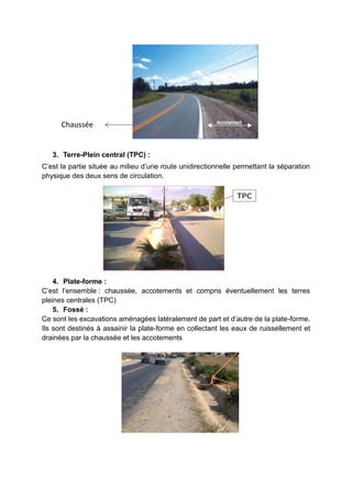 3. Terre-Plein central (TPC) :
C’est la partie située au milieu d’une route unidirectionnelle permettant la séparation
physique des deux sens de circulation.
4. Plate-forme :
C’est l’ensemble : chaussée, accotements et compris éventuellement les terres
pleines centrales (TPC)
5. Fossé :
Ce sont les excavations aménagées latéralement de part et d’autre de la plate-forme.
Ils sont destinés à assainir la plate-forme en collectant les eaux de ruissellement et
drainées par la chaussée et les accotements
Chaussée
 