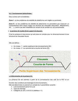 b.2. L’environnement géotechnique :
Deux zones sont considérées :
Zone I : où les problèmes de stabilité de plateforme sont réglés ou ponctuels.
Zone II : où les problèmes de stabilité de plate-forme ne permettent pas d’assurer un
comportement sans risque majeur de structure de chaussée (fissuration, affaissement,
etc. …), c’est le cas des instabilités de versant et de remblai sur sol compressible.
c. La portance de la plate-forme support de chaussée :
C’est la portance à long terme qui est prise en compte pour le dimensionnement d’une
structure de chaussée neuve.
Elle est définie :
 Au niveau 1 : partie supérieure des terrassements (Sti)
 Au niveau 2 : au sommet de la couche de forme (Pj)
c.1.Détermination de la portance Sti :
La portance Sti est estimée à partir de la connaissance des sols de la PST et en
fonction des conditions de drainage et d’environnement.
Elle est déterminée en prenant en compte les 3 paramètres suivants :
 L’environnement (zone H,h,a,d)
 Type de drainage
 Catégorie du sol ( I,II,III,IV,V).(tableau n 1)
 
