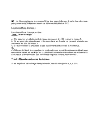 NB : La détermination de la portance Sti se fera essentiellement à partir des valeurs de
poinçonnement (CBR) et des essais de déformabilité (Module EV2).
Les dispositifs de drainage :
Les dispositifs de drainage sont de :
Type 1 : Bon drainage
a) S’ils assurent un rabattement de nappe permanent à –1.00 m sous le niveau 1.
b) Si les eaux de ruissellement collectées dans les fossés ne peuvent atteindre en
aucun cas les sols de niveau 1.
c) Si l’étanchéité de la chaussée et des accotements est assurée et maintenue.
Ou
c’) Si le cas échéant, la conception du profil en travers prévoit le drainage rapide et sans
obstacle de toutes les eaux qui ont pu pénétrer à travers la chaussée et les accotements
sans risque d’imbibition des sols rencontrés en partie supérieure du niveau 1.
Type 2 : Mauvais ou absence de drainage
Si les dispositifs de drainage ne répondraient pas aux trois points a, b, c ou c’.
 