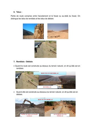 6. Talus :
Partie de route comprise entre l'accotement et le fossé ou au-delà du fossé. On
distingue les talus de remblais et les talus de déblais
7. Remblais - Déblais
 Quand la route est construite au-dessus du terrain naturel, on dit qu’elle est en
remblais.
 Quand elle est construite au-dessous du terrain naturel, on dit qu’elle est en
déblais.
 