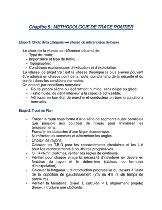 Chapitre 5 : METHODOLOGIE DE TRACE ROUTIER
Etape1:Choixdelacatégorie vitessederéférence(oudebase)
Le choix de la vitesse de référence dépend de:
- Type de route;
- Importance et type de trafic;
- Topographie;
- Conditions économiques d’exécution et d’exploitation.
La vitesse de projet Vp : est la vitesse théorique la plus élevée pouvant
être admise en chaque point de la route, compte tenu de la sécurité et du
confort dans les conditions normales.
On entend par conditions normales:
- Route propre sèche ou légèrement humide, sans neige ou glace;
- Trafic fluide, de débit inférieur à la capacité admissible;
- Véhicule en bon état de marche et conducteur en bonne conditions
normales.
Etape2:TracéenPlan
- Tracer la route sous forme d’une série de segments aussi parallèles
que possible aux courbes de niveau pour minimiser les
terrassements.
- Franchir les obstacles d’une façon économique.
- Numéroter les sommets et déterminer les angles.
- Choisir les rayons.
- Calculer les T,B,D pour les raccordements circulaires et les L,A
pour les raccordements à courbures progressives.
- Si R<Rmn (ouRma), vérifier les règles de continuité.
- Vérifier pour chaque virage la nécessité d’introduire un devers en
fonction du rayon et le déterminer (tableau ou formules
d’interpolation).
- Calculer la longueur L d’introduction progressive du devers à l’aide
de la condition de gauchissement (2% ou 4% /s de temps de
parcours).
- Vérifier la faisabilité. (c-à-d L calculée < L alignement projeté)
Sinon, introduire une clothoïde :
 