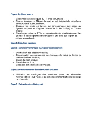 Etape4:Profilsentravers
- Choisir les caractéristiques du PT type convenable
- Relever les côtes du TN pour l’axe et les extrémités de la plate-forme
et deux points éventuellement.
- Dessiner les profils en travers qui correspondent: aux points qui
figurent au profil en long en utilisant le ou les profil(s) en Travers
type(s)
- Calculer pour chaque PT la surface des déblais et celle des remblais
(à noter à coté du profil en travers (SD et SR) ainsi que le plan de
comparaison choisi)
Etape5:Calculdescubatures
Etape6:Dimensionnementdesouvragesd’assainissement
- Délimitation des bassins versants;
- Détermination des paramètres des formules de calcul du temps de
concentration et de débit;
- Calcul du débit critique;
- Calcul des sections;
- Choix des dimensions des ouvrages.
Etape7:Dimensionnementdelastructuredechaussée
- Utilisation du catalogue des structures types des chaussées
neuves(édition 1995 révisée) ou dimensionnement rationnel du corps
de chaussée.
Etape8:Estimationducoûtduprojet
 