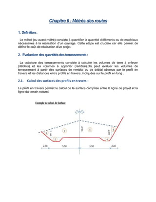 Chapitre 6 : Métrés des routes
1. Définition:
Le métré (ou avant-métré) consiste à quantifier la quantité d’éléments ou de matériaux
nécessaires à la réalisation d’un ouvrage. Cette étape est cruciale car elle permet de
définir le coût de réalisation d’un projet.
2. Evaluationdesquantitésdesterrassements:
La cubature des terrassements consiste à calculer les volumes de terre à enlever
(déblais) et les volumes à apporter (remblai).On peut évaluer les volumes de
terrassement à partir des surfaces de remblai ou de déblai obtenus par le profil en
travers et les distances entre profils en travers, indiquées sur le profil en long .
2.1. Calcul des surfaces des profils en travers :
Le profil en travers permet le calcul de la surface comprise entre la ligne de projet et la
ligne du terrain naturel.
 