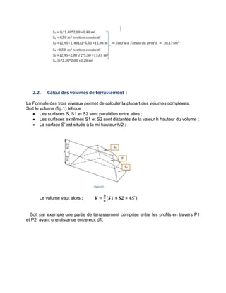 2.2. Calcul des volumes de terrassement :
La Formule des trois niveaux permet de calculer la plupart des volumes complexes.
Soit le volume (fig.1) tel que :
 Les surfaces S, S1 et S2 sont parallèles entre elles ;
 Les surfaces extrêmes S1 et S2 sont distantes de la valeur h hauteur du volume ;
 La surface S’ est située à la mi-hauteur h/2 ;
Le volume vaut alors : 𝑽 =
𝟔
(𝑺𝟏 + 𝑺𝟐 + 𝟒𝑺 )
Soit par exemple une partie de terrassement comprise entre les profils en travers P1
et P2 ayant une distance entre eux d1.
 