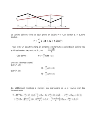Le volume compris entre les deux profils en travers P1 et P2 de section S1 et S2 sera
égale à :
𝑽 =
𝒅𝟏
𝟔
𝒙 (𝑺𝟏 + 𝑺𝟐 + 𝟒 𝑺𝒎𝒐 )
Pour éviter un calcul très long, on simplifie cette formule en considérant comme très
voisines les deux expressions Smoy est :
(𝒔𝟏 𝒔𝟐)
𝟐
Ceci donne : 𝑽𝟏 =
𝒅𝟏
𝟐
𝒙(𝑺𝟏 + 𝑺𝟐)
Donc les volumes seront :
EntreP1 etP2
𝑽𝟏 =
𝒅𝟏
𝟐
𝒙(𝑺𝟏 + 𝑺𝟐)
EntreP2 etP3
𝑽𝟐 =
𝒅𝟐
𝟐
𝒙(𝑺𝟐 + 𝑺𝟑)
.
.
.
.
.
En additionnant membres à membre ces expressions on a le volume total des
terrassements :
 