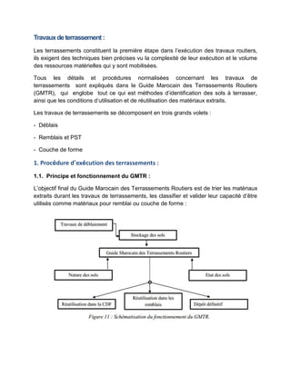 Travauxdeterrassement:
Les terrassements constituent la première étape dans l’exécution des travaux routiers,
ils exigent des techniques bien précises vu la complexité de leur exécution et le volume
des ressources matérielles qui y sont mobilisées.
Tous les détails et procédures normalisées concernant les travaux de
terrassements sont expliqués dans le Guide Marocain des Terrassements Routiers
(GMTR), qui englobe tout ce qui est méthodes d’identification des sols à terrasser,
ainsi que les conditions d’utilisation et de réutilisation des matériaux extraits.
Les travaux de terrassements se décomposent en trois grands volets :
- Déblais
- Remblais et PST
- Couche de forme
1. Procédure d’exécution des terrassements :
1.1. Principe et fonctionnement du GMTR :
L’objectif final du Guide Marocain des Terrassements Routiers est de trier les matériaux
extraits durant les travaux de terrassements, les classifier et valider leur capacité d’être
utilisés comme matériaux pour remblai ou couche de forme :
 