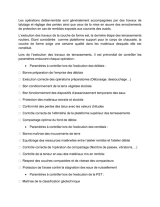 Les opérations déblai-remblai sont généralement accompagnées par des travaux de
talutage et réglage des pentes ainsi que ceux de la mise en œuvre des enrochements
de protection en cas de remblais exposés aux courants des oueds.
L’exécution des travaux de la couche de forme est, la dernière étape des terrassements
routiers. Etant considérée comme plateforme support pour le corps de chaussée, la
couche de forme exige une certaine qualité dans les matériaux desquels elle est
constitué.
Lors de l’exécution des travaux de terrassements, il est primordial de contrôler les
paramètres entourant chaque opération :
 Paramètres à contrôler lors de l’exécution des déblais :
de l’altimétrie de la plateforme supérieur des terrassements
 Paramètres à contrôler lors de l’exécution des remblais :
ier remblai et l’atelier déblai
l’arase contre la stagnation des eaux de ruissellement
 Paramètres à contrôler lors de l’exécution de la PST :
 