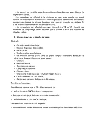 - Le support est humidifié selon les conditions météorologiques avant étalage de
la grave non traitée.
- Le répandage est effectué à la niveleuse en une seule couche en tenant
compte du foisonnement du matériau. Le niveau provisoire de la couche ainsi obtenu
devra être au-dessus du niveau théorique pour pouvoir procéder au réglage fin
à la niveleuse conformément aux articles du CPS.
- Le compactage est effectué au moyen d’un cylindre V4 ou V5 (vibrant). Les
modalités de compactage seront décidées par la planche d’essai afin d’obtenir les
résultats visées.
2. Mise en œuvre de la couche de base :
Matériel :
 Centrale mobile d'enrobage
 Bascule de pesage des enrobés ;
 Répandeuse ;
 Un alimentateur pour finisseur ;
 Un finisseur équipé d’une table de pleine largeur permettant d’exécuter le
répandage des enrobés en une seule passe ;
 Chargeur ;
 Balai mécanique ;
 Compacteurs à pneus ;
 Compacteurs Tandem
 Citernes d’eau ;
 Une citerne de stockage de l’émulsion d’accrochage ;
 Camions bennes de 18 à 22 m3 ;
 Camions de transport de bitume et d’émulsion.
Procédure d’exécution :
Avant la mise en œuvre de la GB , il faut s’assurer de :
- La réception de la GNF1 et de son imprégnation ;
- Balayage et nettoyage de toutes impuretés si nécessaire ;
- La réalisation de la couche d’accrochage.
Les opérations suivantes sont à respecter :
- Implantation des limites de la Grave bitume suivant les profils en travers d’exécution;
 