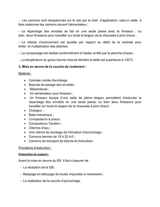 - Les camions sont réceptionnés sur le site par le chef d’application, celui-ci veille à
faire stationner les camions devant l’alimentateur ;
- Le répandage des enrobés se fait en une seule passe avec le finisseur ; ou
bien deux finisseurs pour travailler sur toute la largeur de la chaussée à joint chaud ;
- La vitesse d’avancement est ajustée par rapport au débit de la centrale pour
éviter la multiplication des attentes;
- Le compactage est réalisé conformément à l’atelier arrêté par la planche d’essai ;
- La température du grave bitume mesuré derrière la table est supérieure à 130°C.
3. Mise en œuvre de la couche de roulement :
Matériel :
 Centrale mobile d'enrobage
 Bascule de pesage des enrobés ;
 Répandeuse ;
 Un alimentateur pour finisseur ;
 Un finisseur équipé d’une table de pleine largeur permettant d’exécuter le
répandage des enrobés en une seule passe; ou bien deux finisseurs pour
travailler sur toute la largeur de la chaussée à joint chaud ;
 Chargeur ;
 Balai mécanique ;
 Compacteurs à pneus ;
 Compacteurs Tandem ;
 Citernes d’eau ;
 Une citerne de stockage de l’émulsion d’accrochage ;
 Camions bennes de 18 à 22 m3 ;
 Camions de transport de bitume et d’émulsion
Procédure d’exécution :
Préparation du support :
Avant la mise en œuvre du EB il faut s’assurer de :
- La réception de la GB;
- Balayage et nettoyage de toutes impuretés si nécessaire ;
- La réalisation de la couche d’accrochage.
 