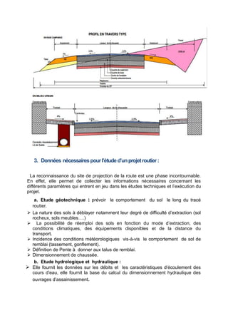 3. Données nécessairespourl’étuded’unprojetroutier:
La reconnaissance du site de projection de la route est une phase incontournable.
En effet, elle permet de collecter les informations nécessaires concernant les
différents paramètres qui entrent en jeu dans les études techniques et l’exécution du
projet.
a. Etude géotechnique prévoir le comportement du sol le long du tracé
:
routier.
 La nature des sols à déblayer notamment leur degré de difficulté d’extraction (sol
rocheux, sols meubles….)
 La possibilité de réemploi des sols en fonction du mode d’extraction, des
conditions climatiques, des équipements disponibles et de la distance du
transport.
 Incidence des conditions météorologiques vis-à-vis le comportement de sol de
remblai (tassement, gonflement).
 Définition de Pente à donner aux talus de remblai.
 Dimensionnement de chaussée.
b. Etude hydrologique et hydraulique :
 Elle fournit les données sur les débits et les caractéristiques d’écoulement des
cours d’eau, elle fournit la base du calcul du dimensionnement hydraulique des
ouvrages d’assainissement.
 