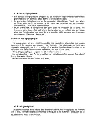 c. Etude topographique :
 Les travaux topographiques ont pour but de reproduire la géométrie du terrain en
planimétrie ou en altimétrie et de définir l’occupation des sols.
 Ils permettent l’établissement de la conception géométrique (Tracé en plan,
profil en long, profil en travers) et le calcul des quantités de terrassement,
autrement dit, l’évaluation des cubatures.
 D’une autre part, la topographie sert pour outil de projection de la route, elle
intervient dans toutes les opérations d’adaptation ou de calage des ouvrages,
ainsi que l’implantation des axes de la chaussées et le repérage des limites de
terrassement (Exemple : Talutage).
Etudier un levé topographique :
En topographie, un levé c’est l’ensemble des opérations effectuées sur terrain
permettant de mesurer des angles, des distances, des dénivelées à l’aide des
appareils topographiques. Il a pour objectif de récolter des données existantes sur le
terrain en vue de leur transcription, à l’échelle, sur plan ou sur carte.
Un levé topographique comporte les éléments suivants :
Les coordonnées x, y et Z / les propriétaires/ Les bâtiments/les regards /les arbres/
Les poteaux électriques….
Tous les éléments stables doivent être levés.
d. Etude géologique :
La reconnaissance de la nature des différentes structures géologiques se formant
sur le site, permet d’approvisionner les techniques et le matériel d’exécution de la
route qui sera mis à la disposition.
 