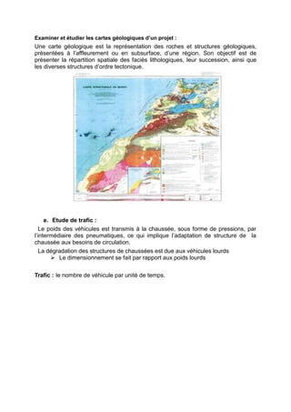 Examiner et étudier les cartes géologiques d’un projet :
Une carte géologique est la représentation des roches et structures géologiques,
présentées à l’affleurement ou en subsurface, d’une région. Son objectif est de
présenter la répartition spatiale des faciès lithologiques, leur succession, ainsi que
les diverses structures d’ordre tectonique.
e. Etude de trafic :
Le poids des véhicules est transmis à la chaussée, sous forme de pressions, par
l’intermédiaire des pneumatiques, ce qui implique l’adaptation de structure de la
chaussée aux besoins de circulation.
La dégradation des structures de chaussées est due aux véhicules lourds
 Le dimensionnement se fait par rapport aux poids lourds
Trafic : le nombre de véhicule par unité de temps.
 