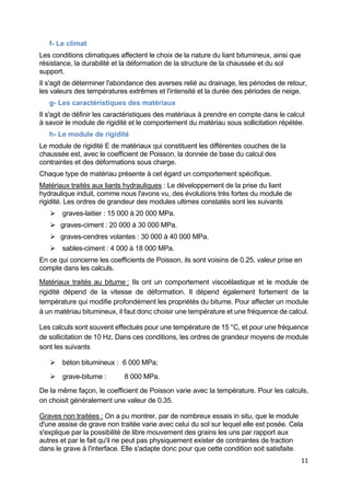 11
f- Le climat
Les conditions climatiques affectent le choix de la nature du liant bitumineux, ainsi que
résistance, la durabilité et la déformation de la structure de la chaussée et du sol
support.
Il s'agit de déterminer l'abondance des averses relié au drainage, les périodes de retour,
les valeurs des températures extrêmes et l'intensité et la durée des périodes de neige.
g- Les caractéristiques des matériaux
Il s'agit de définir les caractéristiques des matériaux à prendre en compte dans le calcul
à savoir le module de rigidité et le comportement du matériau sous sollicitation répétée.
h- Le module de rigidité
Le module de rigidité E de matériaux qui constituent les différentes couches de la
chaussée est, avec le coefficient de Poisson, la donnée de base du calcul des
contraintes et des déformations sous charge.
Chaque type de matériau présente à cet égard un comportement spécifique.
Matériaux traités aux liants hydrauliques : Le développement de la prise du liant
hydraulique induit, comme nous l'avons vu, des évolutions très fortes du module de
rigidité. Les ordres de grandeur des modules ultimes constatés sont les suivants
 graves-laitier : 15 000 à 20 000 MPa.
 graves-ciment : 20 000 à 30 000 MPa.
 graves-cendres volantes : 30 000 à 40 000 MPa.
 sables-ciment : 4 000 à 18 000 MPa.
En ce qui concerne les coefficients de Poisson, ils sont voisins de 0.25, valeur prise en
compte dans les calculs.
Matériaux traités au bitume : Ils ont un comportement viscoélastique et le module de
rigidité dépend de la vitesse de déformation. Il dépend également fortement de la
température qui modifie profondément les propriétés du bitume. Pour affecter un module
à un matériau bitumineux, il faut donc choisir une température et une fréquence de calcul.
Les calculs sont souvent effectués pour une température de 15 °C, et pour une fréquence
de sollicitation de 10 Hz. Dans ces conditions, les ordres de grandeur moyens de module
sont les suivants
 béton bitumineux : 6 000 MPa;
 grave-bitume : 8 000 MPa.
De la même façon, le coefficient de Poisson varie avec la température. Pour les calculs,
on choisit généralement une valeur de 0.35.
Graves non traitées : On a pu montrer, par de nombreux essais in situ, que le module
d'une assise de grave non traitée varie avec celui du sol sur lequel elle est posée. Cela
s'explique par la possibilité de libre mouvement des grains les uns par rapport aux
autres et par le fait qu'il ne peut pas physiquement exister de contraintes de traction
dans le grave à l'interface. Elle s'adapte donc pour que cette condition soit satisfaite.
 
