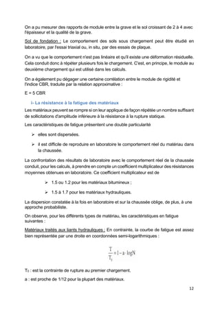 12
On a pu mesurer des rapports de module entre la grave et le sol croissant de 2 à 4 avec
l'épaisseur et la qualité de la grave.
Sol de fondation : Le comportement des sols sous chargement peut être étudié en
laboratoire, par l'essai triaxial ou, in situ, par des essais de plaque.
On a vu que le comportement n'est pas linéaire et qu'il existe une déformation résiduelle.
Cela conduit donc à répéter plusieurs fois le chargement. C'est, en principe, le module au
deuxième chargement qui est utilisé dans les calculs.
On a également pu dégager une certaine corrélation entre le module de rigidité et
l'indice CBR, traduite par la relation approximative :
E = 5 CBR
i- La résistance à la fatigue des matériaux
Les matériaux peuvent se rompre si on leur applique de façon répétée un nombre suffisant
de sollicitations d'amplitude inférieure à la résistance à la rupture statique.
Les caractéristiques de fatigue présentent une double particularité
 elles sont dispersées.
 il est difficile de reproduire en laboratoire le comportement réel du matériau dans
la chaussée.
La confrontation des résultats de laboratoire avec le comportement réel de la chaussée
conduit, pour les calculs, à prendre en compte un coefficient multiplicateur des résistances
moyennes obtenues en laboratoire. Ce coefficient multiplicateur est de
 1.5 ou 1.2 pour les matériaux bitumineux ;
 1.5 à 1.7 pour les matériaux hydrauliques.
La dispersion constatée à la fois en laboratoire et sur la chaussée oblige, de plus, à une
approche probabiliste.
On observe, pour les différents types de matériau, les caractéristiques en fatigue
suivantes :
Matériaux traités aux liants hydrauliques : En contrainte, la courbe de fatigue est assez
bien représentée par une droite en coordonnées semi-logarithmiques :
T0 : est la contrainte de rupture au premier chargement.
a : est proche de 1/12 pour la plupart des matériaux.
 
