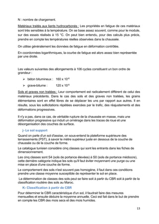 13
N : nombre de chargement.
Matériaux traités aux liants hydrocarbonés : Les propriétés en fatigue de ces matériaux
sont très sensibles à la température. On se base assez souvent, comme pour le module,
sur des essais réalisés à 15 °C. On peut bien entendu, pour des calculs plus précis,
prendre en compte les températures réelles observées dans la chaussée.
On utilise généralement les données de fatigue en déformation contrôlée.
En coordonnées logarithmiques, la courbe de fatigue est alors assez bien représentée
par une droite.
Les valeurs suivantes des allongements à 106 cycles constituent un bon ordre de
grandeur :
 béton bitumineux : 160 x 10-6
 grave-bitume : 120 x 10-6
Sols et graves non traitées : Leur comportement est radicalement différent de celui des
matériaux précédents. Dans le cas des sols et des graves non traitées, les grains
élémentaires sont en effet libres de se déplacer les uns par rapport aux autres. Il en
résulte, sous les sollicitations répétées exercées par le trafic, des réajustements et des
déformations progressives.
Il n'y a pas, dans ce cas, de véritable rupture de la chaussée en masse, mais une
déformation progressive qui induit un orniérage dans les traces de roue et une
désorganisation des couches de surface.
j- Le sol support
Quand on parle d'un sol d'assise, on sous-entend la plateforme supérieure des
terrassements (PST), à savoir le mètre supérieur juste en dessous de la couche de
chaussée ou de la couche de forme.
Le catalogue tunisien considère cinq classes qui sont les entrants dans les fiches de
dimensionnement.
Les cinq classes sont S4 (sols de portance élevées) à S0 (sols de portance médiocre),
cette dernière catégorie indique les sols qu'il faut éviter moyennant une purge ou une
mise en place d'une couche de forme.
Le comportement des sols n'est souvent pas homogène, il faut dans ces conditions
prendre une classe moyenne susceptible de représenter le sol en place.
La détermination de classes des sols peut se faire soit à partir du CBR soit à partir de la
classification routière des sols au Maroc.
K- Classification à partir de CBR
Pour déterminer le CBR caractéristique d'un sol, il faudrait faire des mesures
mensuelles et ensuite déduire la moyenne annuelle. Ceci est fait dans le but de prendre
en compte les CBR des mois secs et des mois humides.
 