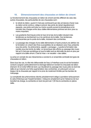 20
10. Dimensionnement des chaussées en béton de ciment
Le fonctionnement des chaussées en béton de ciment est très différent de celui des
autres chaussées, les particularités de ces chaussées sont :
 le retrait du béton, quand il n'est pas contrecarré par des armatures d'acier (cas
du béton armé continu), oblige à prévoir des joints de retrait régulièrement
espacés ,ces joints sont plus ou moins ouverts suivant la température et le
transfert des charges entre deux dalles élémentaires jointives est donc plus ou
moins important.
 Les gradients thermiques entre le haut et le bas de la dalle induisent des
tendances au bombement ou à la cambrure de la dalle. Ces tendances,
contrecarrées par le poids de la dalle, induisent des contraintes.
 Le passage des charges d'une dalle élémentaire à l'autre produit une attrition de
la fondation en créant des fines susceptibles de se déplacer avec l'eau présente
sous les joints. Ce phénomène, appelé « pompage », suscite la formation des
cavités sous les bords de dalle. La dynamique des efforts au passage des roues
fait qu'il n'est pas symétrique et que la dalle aval se dénivelle de plus en plus par
rapport à la dalle amont. C'est la mise « en escalier » des dalles.
La prise en compte de ces mécanismes a conduit à un ensemble contrasté de types de
chaussées en béton.
Dans tous les cas, le rôle très défavorable de l'eau à l'interface avec le sol de fondation
conduit à soigner particulièrement le drainage latéral en bordant la chaussée de béton
drainant. Et on évite l'effet de bord, qui résulterait du passage des roues près du bord de
dalle et qui induirait une forte augmentation des contraintes, en prévoyant une sur
largeur de la chaussée par rapport à la zone de roulement limitée par les bandes de
marquage.
La complexité des phénomènes décrits précédemment oblige à pondérer sérieusement
le calcul théorique par l'expérimentation. Indiquons simplement qu'en l'absence de tout
transfert de charge, la contrainte en bord de joint est 1,55 fois la contrainte en pleine
dalle.
 