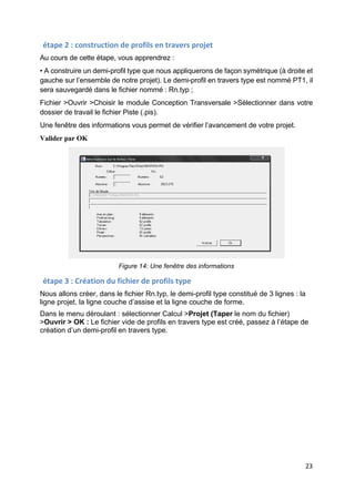 23
étape 2 : construction de profils en travers projet
Au cours de cette étape, vous apprendrez :
• A construire un demi-profil type que nous appliquerons de façon symétrique (à droite et
gauche sur l’ensemble de notre projet). Le demi-profil en travers type est nommé PT1, il
sera sauvegardé dans le fichier nommé : Rn.typ ;
Fichier >Ouvrir >Choisir le module Conception Transversale >Sélectionner dans votre
dossier de travail le fichier Piste (.pis).
Une fenêtre des informations vous permet de vérifier l’avancement de votre projet.
Valider par OK
Figure 14: Une fenêtre des informations
étape 3 : Création du fichier de profils type
Nous allons créer, dans le fichier Rn.typ, le demi-profil type constitué de 3 lignes : la
ligne projet, la ligne couche d’assise et la ligne couche de forme.
Dans le menu déroulant : sélectionner Calcul >Projet (Taper le nom du fichier)
>Ouvrir > OK : Le fichier vide de profils en travers type est créé, passez à l’étape de
création d’un demi-profil en travers type.
 