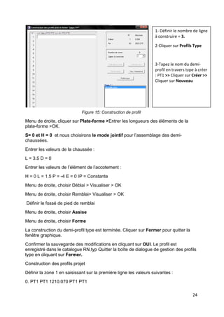 24
Figure 15: Construction de profil
Menu de droite, cliquer sur Plate-forme >Entrer les longueurs des éléments de la
plate-forme >OK.
S= 0 et H = 0 et nous choisirons le mode jointif pour l’assemblage des demi-
chaussées.
Entrer les valeurs de la chaussée :
L = 3.5 D = 0
Entrer les valeurs de l’élément de l’accotement :
H = 0 L = 1.5 P = -4 E = 0 IP = Constante
Menu de droite, choisir Déblai > Visualiser > OK
Menu de droite, choisir Remblai> Visualiser > OK
Définir le fossé de pied de remblai
Menu de droite, choisir Assise
Menu de droite, choisir Forme
La construction du demi-profil type est terminée. Cliquer sur Fermer pour quitter la
fenêtre graphique.
Confirmer la sauvegarde des modifications en cliquant sur OUI. Le profil est
enregistré dans le catalogue RN.typ Quitter la boîte de dialogue de gestion des profils
type en cliquant sur Fermer.
Construction des profils projet
Définir la zone 1 en saisissant sur la première ligne les valeurs suivantes :
0. PT1 PT1 1210.070 PT1 PT1
1- Définir le nombre de ligne
à construire = 3.
2-Cliquer sur Profils Type
3-Tapez le nom du demi-
profil en travers type à créer
: PT1 >> Cliquer sur Créer >>
Cliquer sur Nouveau
 