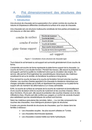 2
A. Pré dimensionnement des structures des
chaussées
1. Introduction
Une structure de chaussée est la superposition d'un certain nombre de couches de
natures et d'épaisseurs différentes constituants la surface et le corps de chaussée.
Une chaussée est une structure multicouche constituée de trois parties principales qui
ont chacune un rôle bien défini.
Figure 1: Constitution d'une structure de chaussée type
Tout d'abord le sol terrassé ou sol-support est surmonté généralement d'une couche de
forme.
L'ensemble sol-couche de forme représente la plate-forme support de la chaussée. La
couche de forme a une double fonction. Pendant les travaux, elle assure la protection du
sol-support, permet la qualité du nivellement ainsi que la circulation des engins. En
service, elle permet d'homogénéiser les caractéristiques mécaniques des matériaux
constituant le sol ou le remblai, et d'améliorer la portance à long terme.
Puis viennent la couche de base et la couche de fondation formant ainsi les couches
d'assise. Les couches d'assise apportent à la chaussée la résistance mécanique aux
charges verticales induites par le trafic et répartissent les pressions sur la plate-forme
support afin de maintenir les déformations à un niveau admissible.
Enfin, la couche de surface se compose de la couche de roulement et éventuellement
d'une couche de liaison entre la couche de roulement et les couches d'assise. Elle a
deux fonctions. D'une part, elle assure la protection des couches d'assise vis-à-vis des
infiltrations d'eau. D'autre part elle confère aux usagers un confort de conduite d'autant
plus satisfaisant que les caractéristiques de surface sont bonnes.
Selon les matériaux granulaires liés (enrobés, béton,...) ou non liés composants les
couches des chaussées, nous distinguons plusieurs types de structures.
Il existe une grande diversité de structures de chaussées, que l'on classe dans les
familles ci-dessous :
 Les chaussées souples : les plus souvent utilisées en Tunisie.
 Les chaussées bitumineuses épaisses.
 Les chaussées à assise traitée aux liants hydrauliques.
 