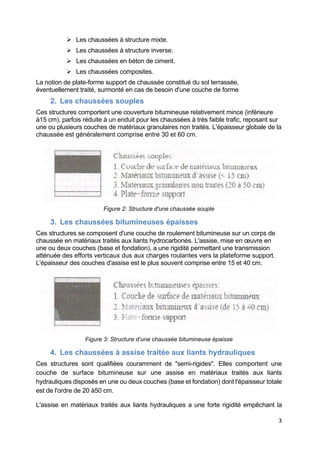 3
 Les chaussées à structure mixte.
 Les chaussées à structure inverse.
 Les chaussées en béton de ciment.
 Les chaussées composites.
La notion de plate-forme support de chaussée constitué du sol terrassée,
éventuellement traité, surmonté en cas de besoin d'une couche de forme
2. Les chaussées souples
Ces structures comportent une couverture bitumineuse relativement mince (inférieure
à15 cm), parfois réduite à un enduit pour les chaussées à très faible trafic, reposant sur
une ou plusieurs couches de matériaux granulaires non traités. L'épaisseur globale de la
chaussée est généralement comprise entre 30 et 60 cm.
Figure 2: Structure d'une chaussée souple
3. Les chaussées bitumineuses épaisses
Ces structures se composent d'une couche de roulement bitumineuse sur un corps de
chaussée en matériaux traités aux liants hydrocarbonés. L'assise, mise en œuvre en
une ou deux couches (base et fondation), a une rigidité permettant une transmission
atténuée des efforts verticaux dus aux charges roulantes vers la plateforme support.
L'épaisseur des couches d'assise est le plus souvent comprise entre 15 et 40 cm.
Figure 3: Structure d’une chaussée bitumineuse épaisse
4. Les chaussées à assise traitée aux liants hydrauliques
Ces structures sont qualifiées couramment de "semi-rigides". Elles comportent une
couche de surface bitumineuse sur une assise en matériaux traités aux liants
hydrauliques disposés en une ou deux couches (base et fondation) dont l'épaisseur totale
est de l'ordre de 20 à50 cm.
L'assise en matériaux traités aux liants hydrauliques a une forte rigidité empêchant la
 
