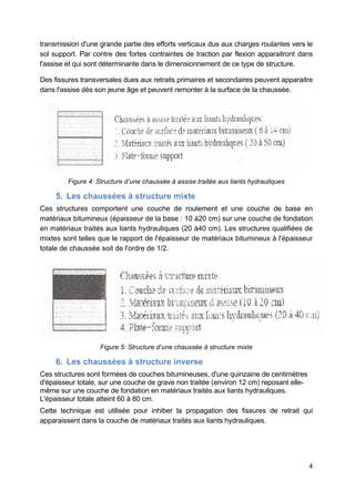 4
transmission d'une grande partie des efforts verticaux dus aux charges roulantes vers le
sol support. Par contre des fortes contraintes de traction par flexion apparaitront dans
l'assise et qui sont déterminante dans le dimensionnement de ce type de structure.
Des fissures transversales dues aux retraits primaires et secondaires peuvent apparaitre
dans l'assise dès son jeune âge et peuvent remonter à la surface de la chaussée.
Figure 4: Structure d’une chaussée à assise traitée aux liants hydrauliques
5. Les chaussées à structure mixte
Ces structures comportent une couche de roulement et une couche de base en
matériaux bitumineux (épaisseur de la base : 10 à20 cm) sur une couche de fondation
en matériaux traités aux liants hydrauliques (20 à40 cm). Les structures qualifiées de
mixtes sont telles que le rapport de l'épaisseur de matériaux bitumineux à l'épaisseur
totale de chaussée soit de l'ordre de 1/2.
Figure 5: Structure d’une chaussée à structure mixte
6. Les chaussées à structure inverse
Ces structures sont formées de couches bitumineuses, d'une quinzaine de centimètres
d'épaisseur totale, sur une couche de grave non traitée (environ 12 cm) reposant elle-
même sur une couche de fondation en matériaux traités aux liants hydrauliques.
L'épaisseur totale atteint 60 à 80 cm.
Cette technique est utilisée pour inhiber la propagation des fissures de retrait qui
apparaissent dans la couche de matériaux traités aux liants hydrauliques.
 