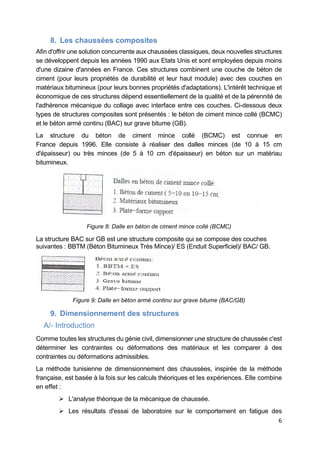 6
8. Les chaussées composites
Afin d'offrir une solution concurrente aux chaussées classiques, deux nouvelles structures
se développent depuis les années 1990 aux Etats Unis et sont employées depuis moins
d'une dizaine d'années en France. Ces structures combinent une couche de béton de
ciment (pour leurs propriétés de durabilité et leur haut module) avec des couches en
matériaux bitumineux (pour leurs bonnes propriétés d'adaptations). L'intérêt technique et
économique de ces structures dépend essentiellement de la qualité et de la pérennité de
l'adhérence mécanique du collage avec interface entre ces couches. Ci-dessous deux
types de structures composites sont présentés : le béton de ciment mince collé (BCMC)
et le béton armé continu (BAC) sur grave bitume (GB).
La structure du béton de ciment mince collé (BCMC) est connue en
France depuis 1996. Elle consiste à réaliser des dalles minces (de 10 à 15 cm
d'épaisseur) ou très minces (de 5 à 10 cm d'épaisseur) en béton sur un matériau
bitumineux.
Figure 8: Dalle en béton de ciment mince collé (BCMC)
La structure BAC sur GB est une structure composite qui se compose des couches
suivantes : BBTM (Béton Bitumineux Très Mince)/ ES (Enduit Superficiel)/ BAC/ GB.
Figure 9: Dalle en béton armé continu sur grave bitume (BAC/GB)
9. Dimensionnement des structures
A/- Introduction
Comme toutes les structures du génie civil, dimensionner une structure de chaussée c'est
déterminer les contraintes ou déformations des matériaux et les comparer à des
contraintes ou déformations admissibles.
La méthode tunisienne de dimensionnement des chaussées, inspirée de la méthode
française, est basée à la fois sur les calculs théoriques et les expériences. Elle combine
en effet :
 L'analyse théorique de la mécanique de chaussée.
 Les résultats d'essai de laboratoire sur le comportement en fatigue des
 