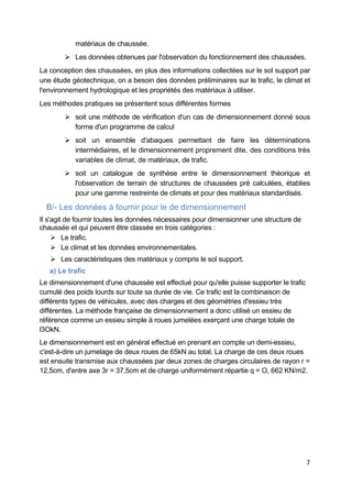 7
matériaux de chaussée.
 Les données obtenues par l'observation du fonctionnement des chaussées.
La conception des chaussées, en plus des informations collectées sur le sol support par
une étude géotechnique, on a besoin des données préliminaires sur le trafic, le climat et
l'environnement hydrologique et les propriétés des matériaux à utiliser.
Les méthodes pratiques se présentent sous différentes formes
 soit une méthode de vérification d'un cas de dimensionnement donné sous
forme d'un programme de calcul
 soit un ensemble d'abaques permettant de faire les déterminations
intermédiaires, et le dimensionnement proprement dite, des conditions très
variables de climat, de matériaux, de trafic.
 soit un catalogue de synthèse entre le dimensionnement théorique et
l'observation de terrain de structures de chaussées pré calculées, établies
pour une gamme restreinte de climats et pour des matériaux standardisés.
B/- Les données à fournir pour le de dimensionnement
Il s'agit de fournir toutes les données nécessaires pour dimensionner une structure de
chaussée et qui peuvent être classée en trois catégories :
 Le trafic.
 Le climat et les données environnementales.
 Les caractéristiques des matériaux y compris le sol support.
a) Le trafic
Le dimensionnement d'une chaussée est effectué pour qu'elle puisse supporter le trafic
cumulé des poids lourds sur toute sa durée de vie. Ce trafic est la combinaison de
différents types de véhicules, avec des charges et des géométries d'essieu très
différentes. La méthode française de dimensionnement a donc utilisé un essieu de
référence comme un essieu simple à roues jumelées exerçant une charge totale de
l3OkN.
Le dimensionnement est en général effectué en prenant en compte un demi-essieu,
c'est-à-dire un jumelage de deux roues de 65kN au total. La charge de ces deux roues
est ensuite transmise aux chaussées par deux zones de charges circulaires de rayon r =
12,5cm, d'entre axe 3r = 37,5cm et de charge uniformément répartie q = O, 662 KN/m2.
 