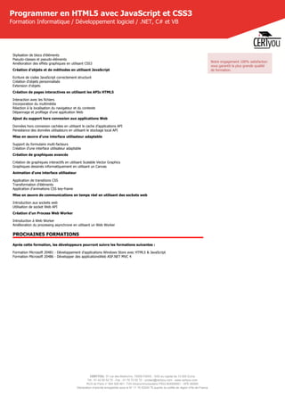 CERTYOU, 37 rue des Mathurins, 75008 PARIS - SAS au capital de 10 000 Euros
Tél : 01 42 93 52 72 - Fax : 01 70 72 02 72 - contact@certyou.com - www.certyou.com
RCS de Paris n° 804 509 461- TVA intracommunautaire FR03 804509461 - APE 8559A
Déclaration d’activité enregistrée sous le N° 11 75 52524 75 auprès du préfet de région d’Ile-de-France
Programmer en HTML5 avec JavaScript et CSS3
Formation Informatique / Développement logiciel / .NET, C# et VB
Stylisation de blocs d'éléments
Pseudo-classes et pseudo-éléments
Amélioration des effets graphiques en utilisant CSS3
Création d'objets et de méthodes en utilisant JavaScript
Ecriture de codes JavaScript correctement structuré
Création d'objets personnalisés
Extension d'objets
Création de pages interactives en utilisant les APIs HTML5
Interaction avec les fichiers
Incorporation du multimédia
Réaction à la localisation du navigateur et du contexte
Dépannage et profilage d'une application Web
Ajout du support hors connexion aux applications Web
Données hors connexion cachées en utilisant le cache d'applications API
Persistance des données utilisateurs en utilisant le stockage local API
Mise en œuvre d'une interface utilisateur adaptable
Support du formulaire multi-facteurs
Création d'une interface utilisateur adaptable
Création de graphiques avancés
Création de graphiques interactifs en utilisant Scalable Vector Graphics
Graphiques dessinés informatiquement en utilisant un Canvas
Animation d'une interface utilisateur
Application de transitions CSS
Transformation d'éléments
Application d'animations CSS key-frame
Mise en œuvre de communications en temps réel en utilisant des sockets web
Introduction aux sockets web
Utilisation de socket Web API
Création d'un Process Web Worker
Introduction à Web Worker
Amélioration du processing asynchrone en utilisant un Web Worker
PROCHAINES FORMATIONS
Après cette formation, les développeurs pourront suivre les formations suivantes :
Formation Microsoft 20481 - Développement d'applications Windows Store avec HTML5 & JavaScript
Formation Microsoft 20486 - Développer des applicationsWeb ASP.NET MVC 4
Notre engagement 100% satisfaction
vous garantit la plus grande qualité
de formation.
 